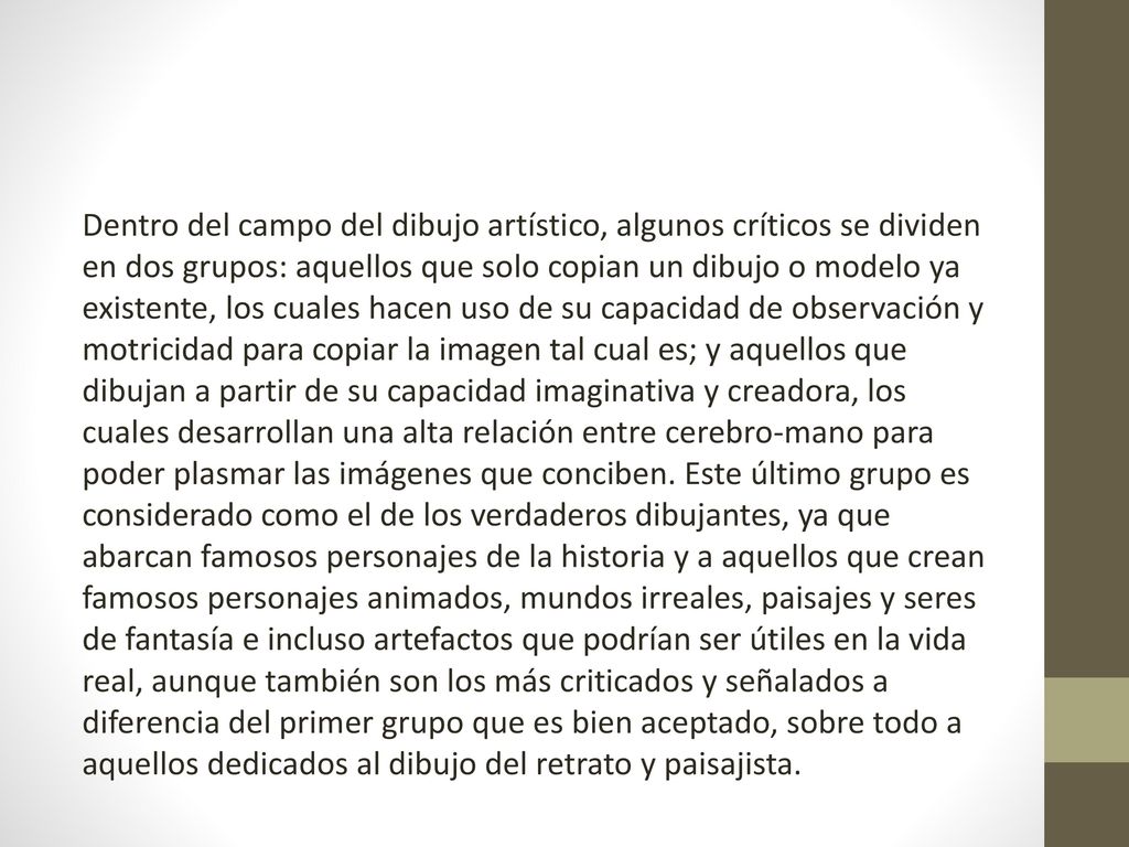 Dentro del campo del dibujo artístico, algunos críticos se dividen en dos grupos: aquellos que solo copian un dibujo o modelo ya existente, los cuales hacen uso de su capacidad de observación y motricidad para copiar la imagen tal cual es; y aquellos que dibujan a partir de su capacidad imaginativa y creadora, los cuales desarrollan una alta relación entre cerebro-mano para poder plasmar las imágenes que conciben.