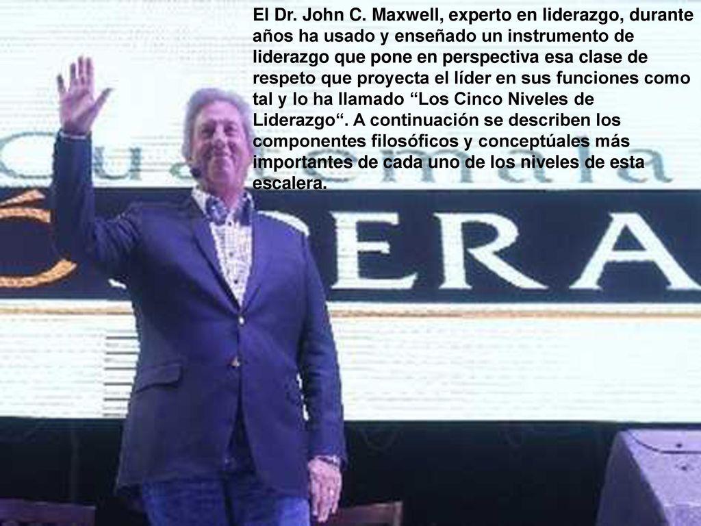 El Dr. John C. Maxwell, experto en liderazgo, durante años ha usado y enseñado un instrumento de liderazgo que pone en perspectiva esa clase de respeto que proyecta el líder en sus funciones como tal y lo ha llamado Los Cinco Niveles de Liderazgo . A continuación se describen los componentes filosóficos y conceptúales más importantes de cada uno de los niveles de esta escalera.