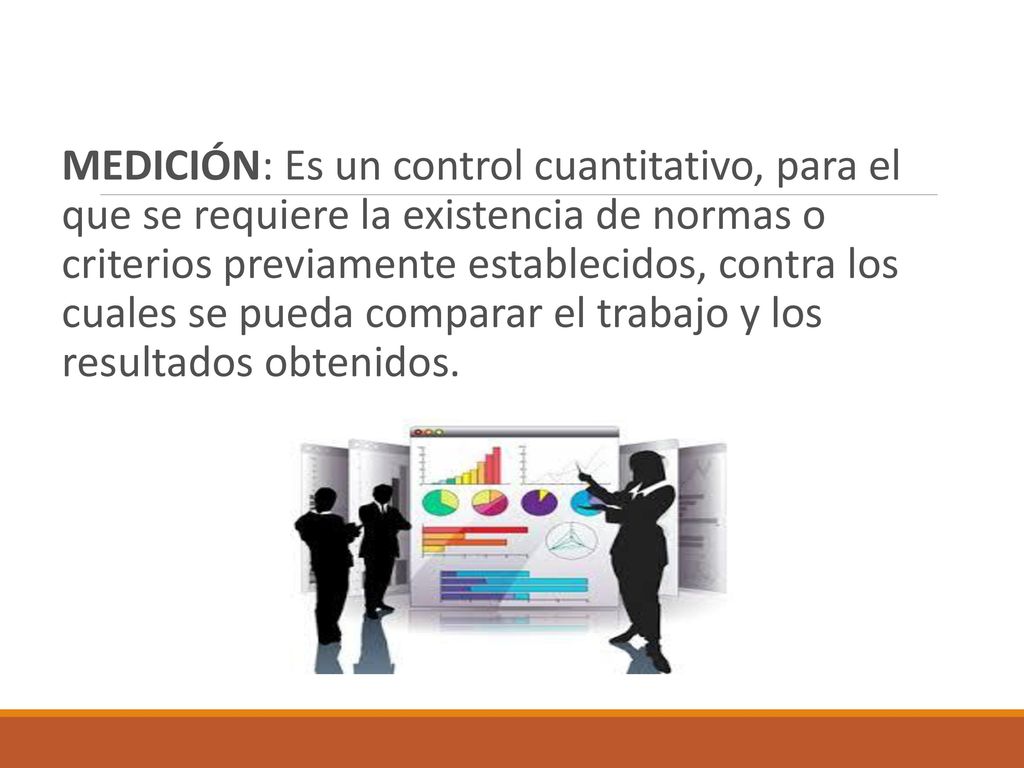 MEDICIÓN: Es un control cuantitativo, para el que se requiere la existencia de normas o criterios previamente establecidos, contra los cuales se pueda comparar el trabajo y los resultados obtenidos.