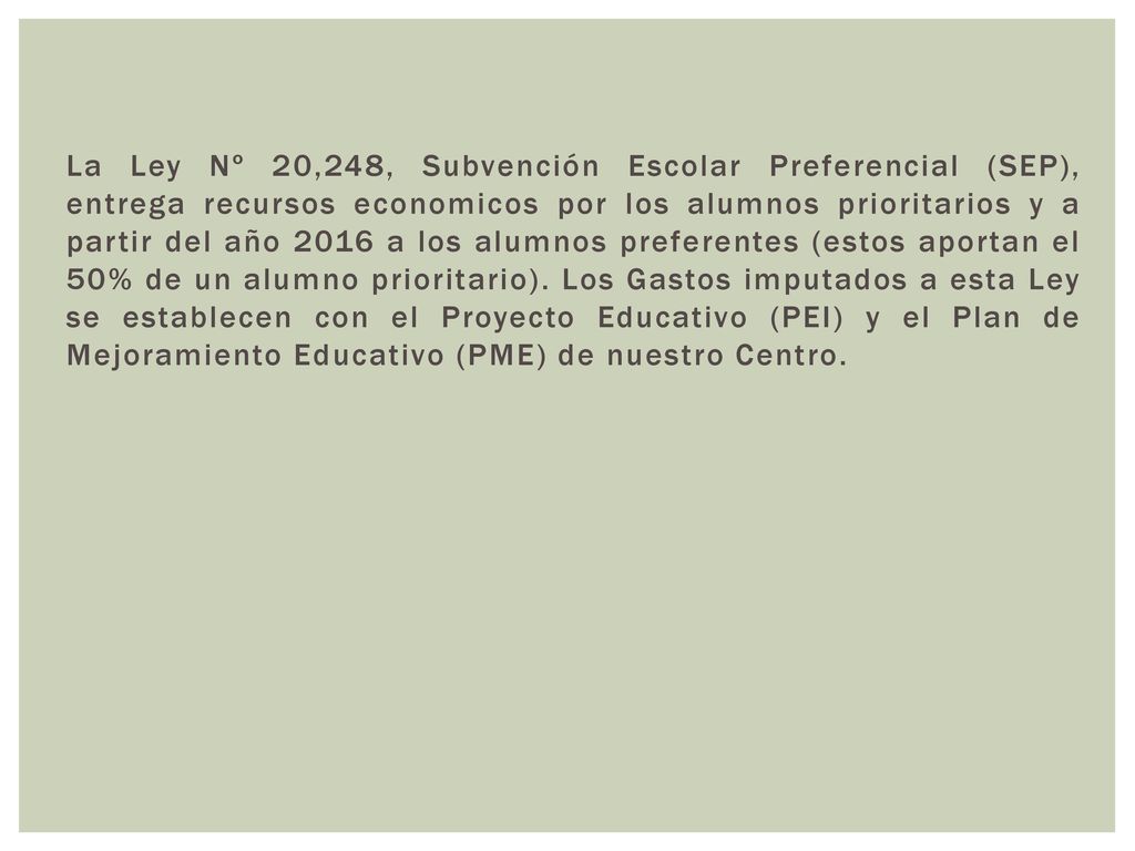 La Ley Nº 20,248, Subvención Escolar Preferencial (SEP), entrega recursos economicos por los alumnos prioritarios y a partir del año 2016 a los alumnos preferentes (estos aportan el 50% de un alumno prioritario).