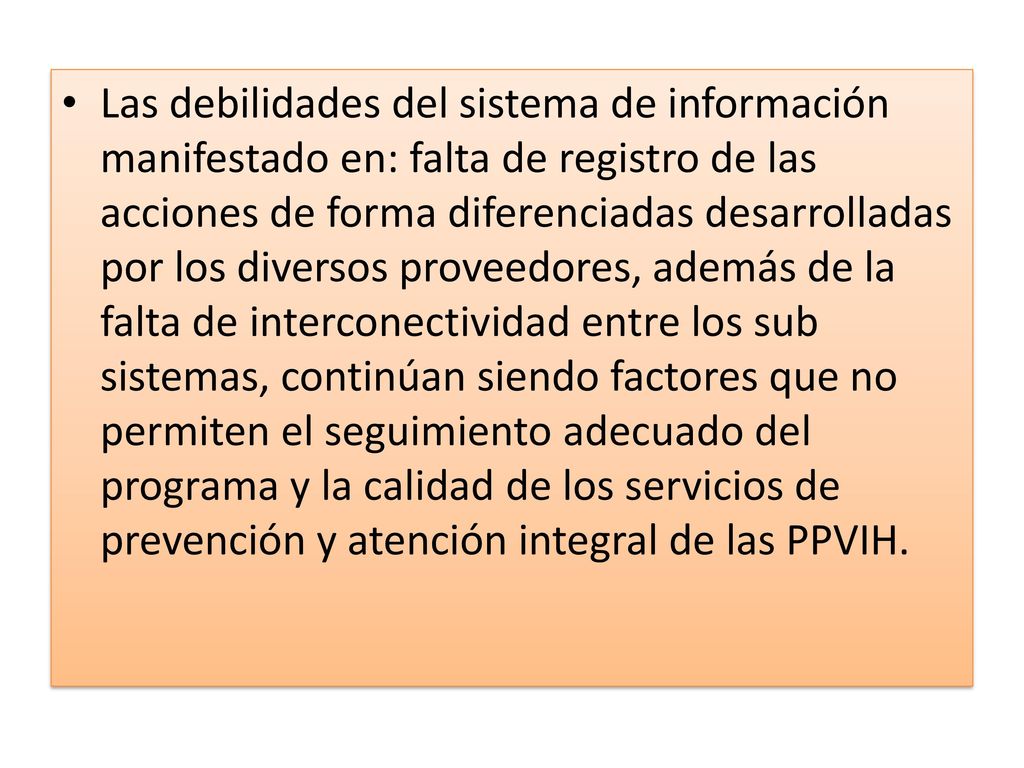 Las debilidades del sistema de información manifestado en: falta de registro de las acciones de forma diferenciadas desarrolladas por los diversos proveedores, además de la falta de interconectividad entre los sub sistemas, continúan siendo factores que no permiten el seguimiento adecuado del programa y la calidad de los servicios de prevención y atención integral de las PPVIH.