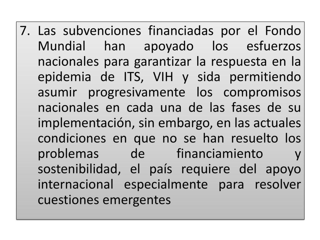 Las subvenciones financiadas por el Fondo Mundial han apoyado los esfuerzos nacionales para garantizar la respuesta en la epidemia de ITS, VIH y sida permitiendo asumir progresivamente los compromisos nacionales en cada una de las fases de su implementación, sin embargo, en las actuales condiciones en que no se han resuelto los problemas de financiamiento y sostenibilidad, el país requiere del apoyo internacional especialmente para resolver cuestiones emergentes