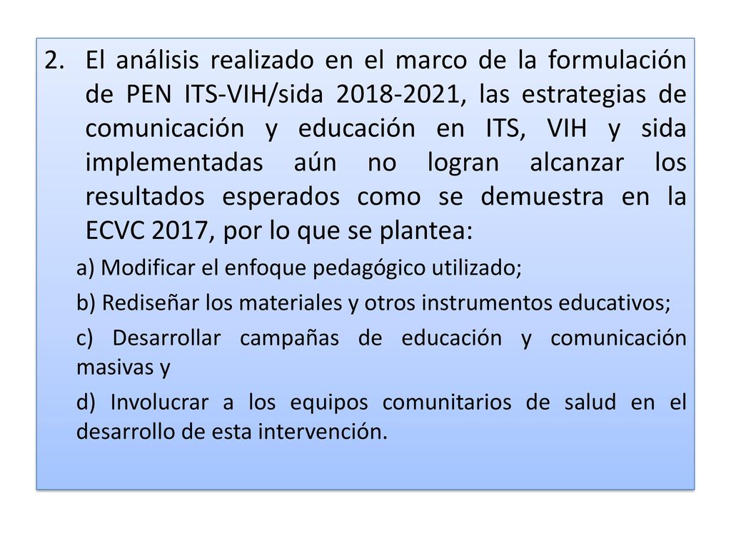 El análisis realizado en el marco de la formulación de PEN ITS-VIH/sida , las estrategias de comunicación y educación en ITS, VIH y sida implementadas aún no logran alcanzar los resultados esperados como se demuestra en la ECVC 2017, por lo que se plantea: