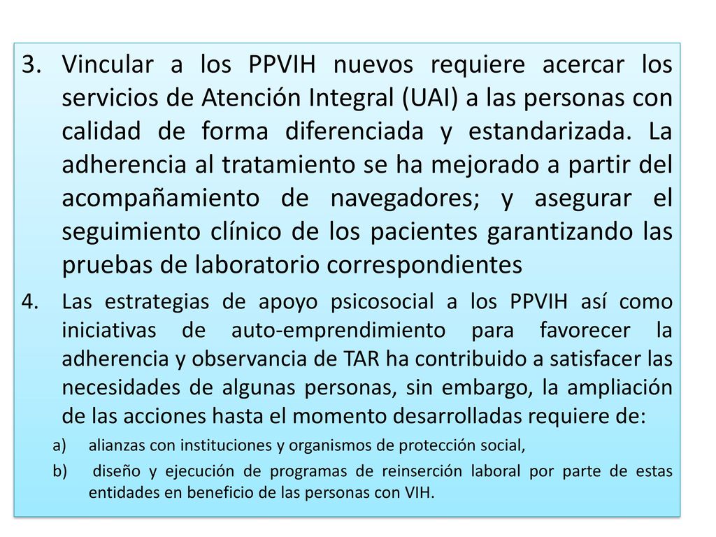 Vincular a los PPVIH nuevos requiere acercar los servicios de Atención Integral (UAI) a las personas con calidad de forma diferenciada y estandarizada. La adherencia al tratamiento se ha mejorado a partir del acompañamiento de navegadores; y asegurar el seguimiento clínico de los pacientes garantizando las pruebas de laboratorio correspondientes