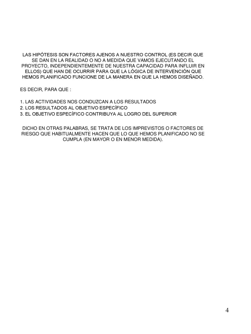 LAS HIPÓTESIS SON FACTORES AJENOS A NUESTRO CONTROL (ES DECIR QUE SE DAN EN LA REALIDAD O NO A MEDIDA QUE VAMOS EJECUTANDO EL PROYECTO, INDEPENDIENTEMENTE DE NUESTRA CAPACIDAD PARA INFLUIR EN ELLOS) QUE HAN DE OCURRIR PARA QUE LA LÓGICA DE INTERVENCIÓN QUE HEMOS PLANIFICADO FUNCIONE DE LA MANERA EN QUE LA HEMOS DISEÑADO.