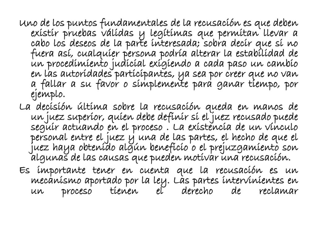 Uno de los puntos fundamentales de la recusación es que deben existir pruebas válidas y legítimas que permitan llevar a cabo los deseos de la parte interesada; sobra decir que si no fuera así, cualquier persona podría alterar la estabilidad de un procedimiento judicial exigiendo a cada paso un cambio en las autoridades participantes, ya sea por creer que no van a fallar a su favor o simplemente para ganar tiempo, por ejemplo.