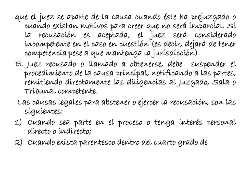 que el juez se aparte de la causa cuando éste ha prejuzgado o cuando existan motivos para creer que no será imparcial. Si la recusación es aceptada, el juez será considerado incompetente en el caso en cuestión (es decir, dejará de tener competencia pese a que mantenga la jurisdicción).