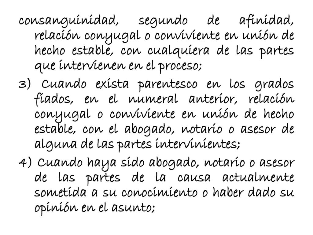 consanguinidad, segundo de afinidad, relación conyugal o conviviente en unión de hecho estable, con cualquiera de las partes que intervienen en el proceso; 3) Cuando exista parentesco en los grados fiados, en el numeral anterior, relación conyugal o conviviente en unión de hecho estable, con el abogado, notario o asesor de alguna de las partes intervinientes; 4) Cuando haya sido abogado, notario o asesor de las partes de la causa actualmente sometida a su conocimiento o haber dado su opinión en el asunto;