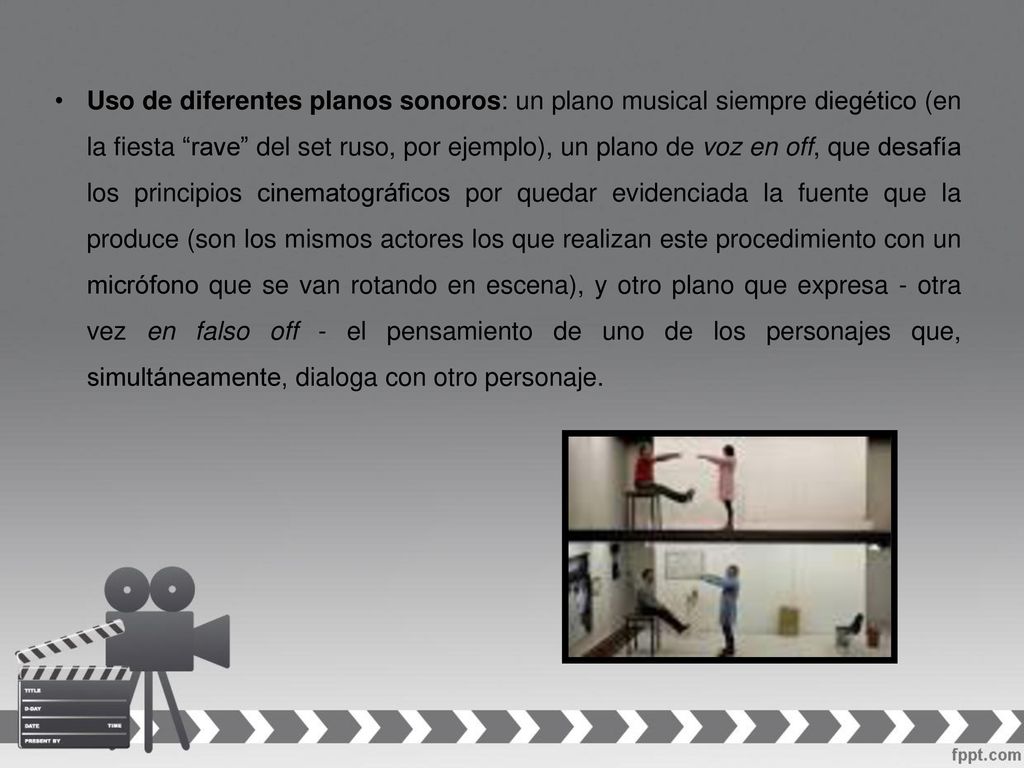 Uso de diferentes planos sonoros: un plano musical siempre diegético (en la fiesta rave del set ruso, por ejemplo), un plano de voz en off, que desafía los principios cinematográficos por quedar evidenciada la fuente que la produce (son los mismos actores los que realizan este procedimiento con un micrófono que se van rotando en escena), y otro plano que expresa - otra vez en falso off - el pensamiento de uno de los personajes que, simultáneamente, dialoga con otro personaje.