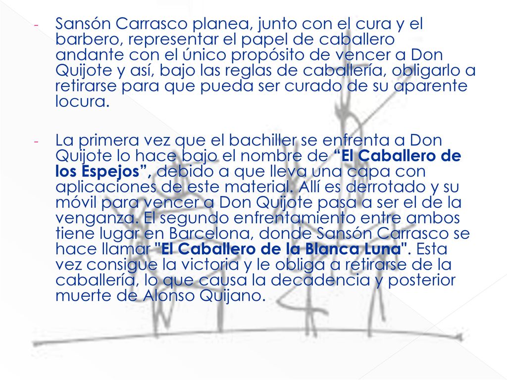 Sansón Carrasco planea, junto con el cura y el barbero, representar el papel de caballero andante con el único propósito de vencer a Don Quijote y así, bajo las reglas de caballería, obligarlo a retirarse para que pueda ser curado de su aparente locura.