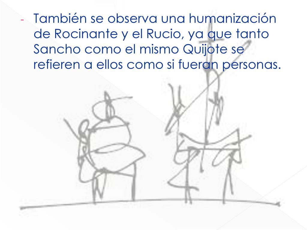 También se observa una humanización de Rocinante y el Rucio, ya que tanto Sancho como el mismo Quijote se refieren a ellos como si fueran personas.