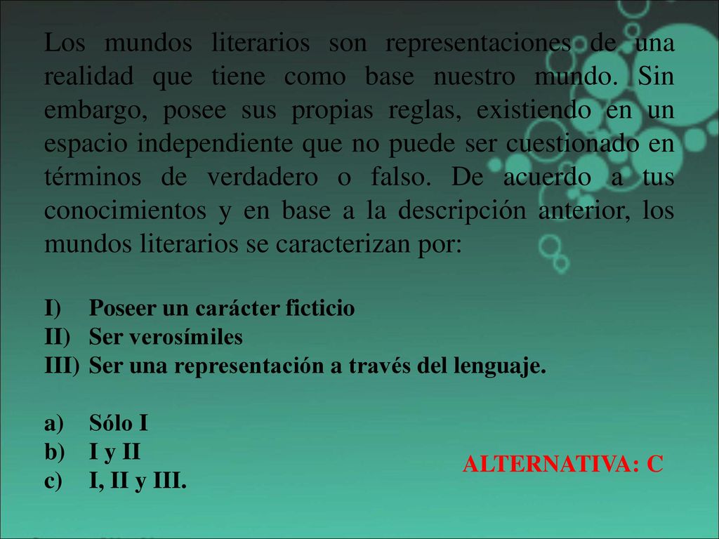 Los mundos literarios son representaciones de una realidad que tiene como base nuestro mundo. Sin embargo, posee sus propias reglas, existiendo en un espacio independiente que no puede ser cuestionado en términos de verdadero o falso. De acuerdo a tus conocimientos y en base a la descripción anterior, los mundos literarios se caracterizan por: