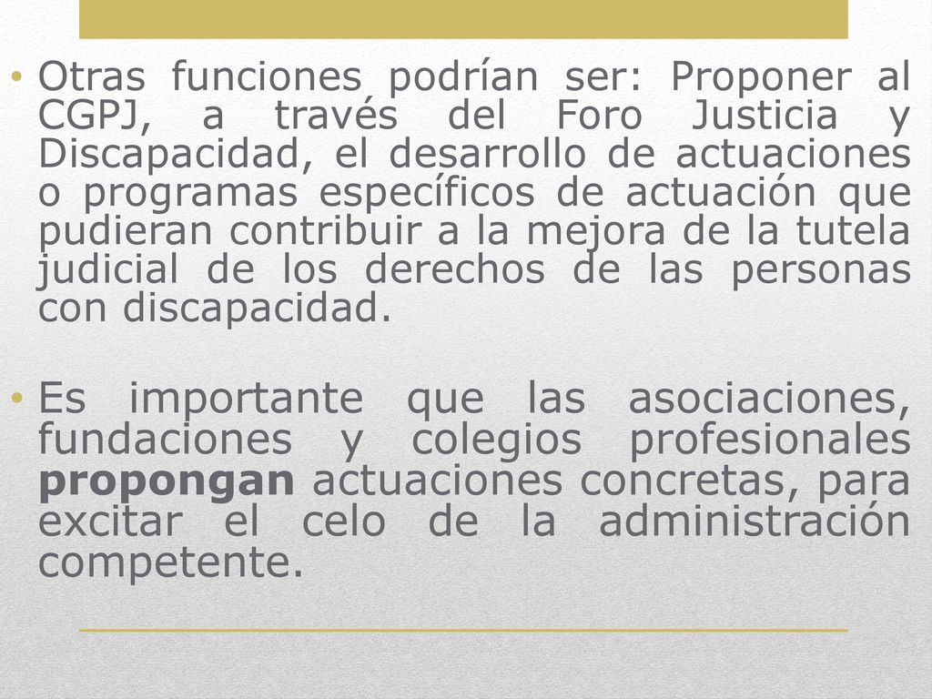 Otras funciones podrían ser: Proponer al CGPJ, a través del Foro Justicia y Discapacidad, el desarrollo de actuaciones o programas específicos de actuación que pudieran contribuir a la mejora de la tutela judicial de los derechos de las personas con discapacidad.