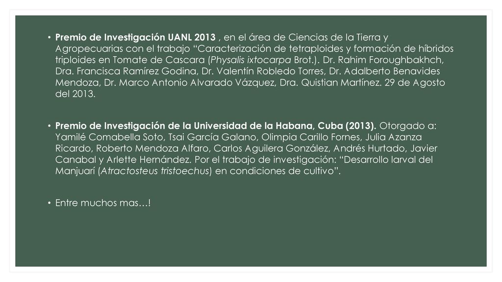 Premio de Investigación UANL 2013 , en el área de Ciencias de la Tierra y Agropecuarias con el trabajo Caracterización de tetraploides y formación de híbridos triploides en Tomate de Cascara (Physalis ixtocarpa Brot.). Dr. Rahim Foroughbakhch, Dra. Francisca Ramírez Godina, Dr. Valentín Robledo Torres, Dr. Adalberto Benavides Mendoza, Dr. Marco Antonio Alvarado Vázquez, Dra. Quistian Martínez. 29 de Agosto del 2013.