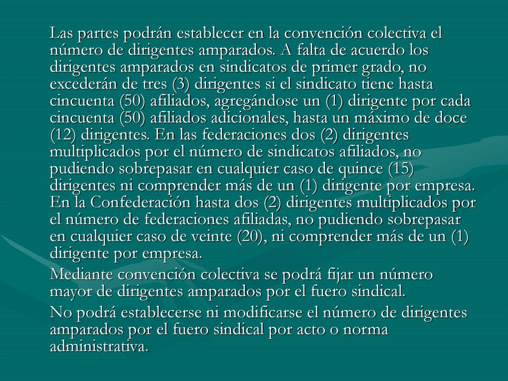 Las partes podrán establecer en la convención colectiva el número de dirigentes amparados. A falta de acuerdo los dirigentes amparados en sindicatos de primer grado, no excederán de tres (3) dirigentes si el sindicato tiene hasta cincuenta (50) afiliados, agregándose un (1) dirigente por cada cincuenta (50) afiliados adicionales, hasta un máximo de doce (12) dirigentes. En las federaciones dos (2) dirigentes multiplicados por el número de sindicatos afiliados, no pudiendo sobrepasar en cualquier caso de quince (15) dirigentes ni comprender más de un (1) dirigente por empresa. En la Confederación hasta dos (2) dirigentes multiplicados por el número de federaciones afiliadas, no pudiendo sobrepasar en cualquier caso de veinte (20), ni comprender más de un (1) dirigente por empresa.