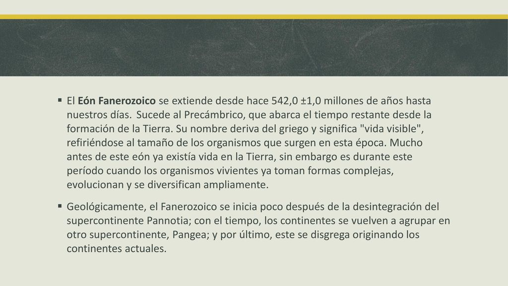 El Eón Fanerozoico se extiende desde hace 542,0 ±1,0 millones de años hasta nuestros días. Sucede al Precámbrico, que abarca el tiempo restante desde la formación de la Tierra. Su nombre deriva del griego y significa vida visible , refiriéndose al tamaño de los organismos que surgen en esta época. Mucho antes de este eón ya existía vida en la Tierra, sin embargo es durante este período cuando los organismos vivientes ya toman formas complejas, evolucionan y se diversifican ampliamente.