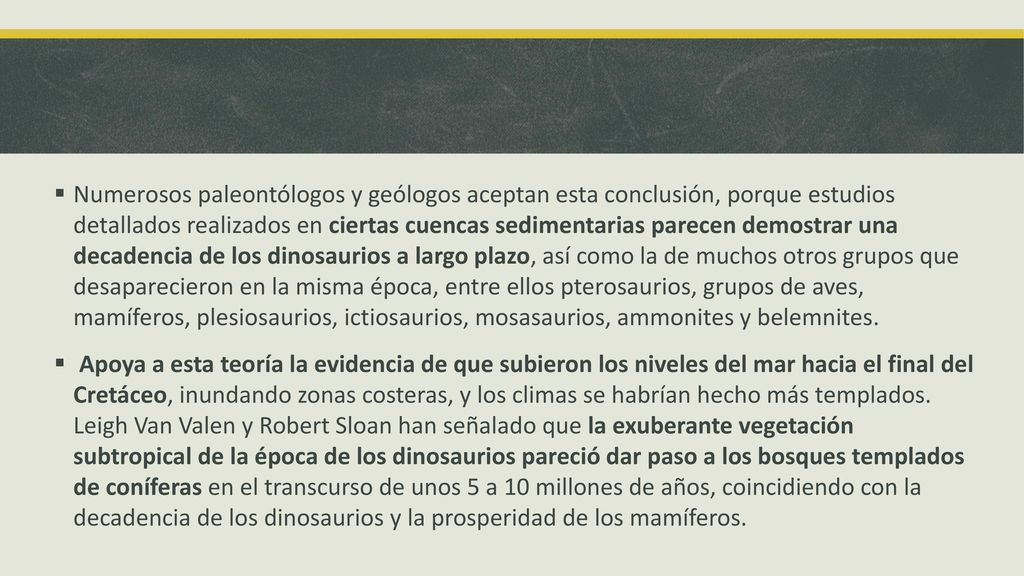 Numerosos paleontólogos y geólogos aceptan esta conclusión, porque estudios detallados realizados en ciertas cuencas sedimentarias parecen demostrar una decadencia de los dinosaurios a largo plazo, así como la de muchos otros grupos que desaparecieron en la misma época, entre ellos pterosaurios, grupos de aves, mamíferos, plesiosaurios, ictiosaurios, mosasaurios, ammonites y belemnites.
