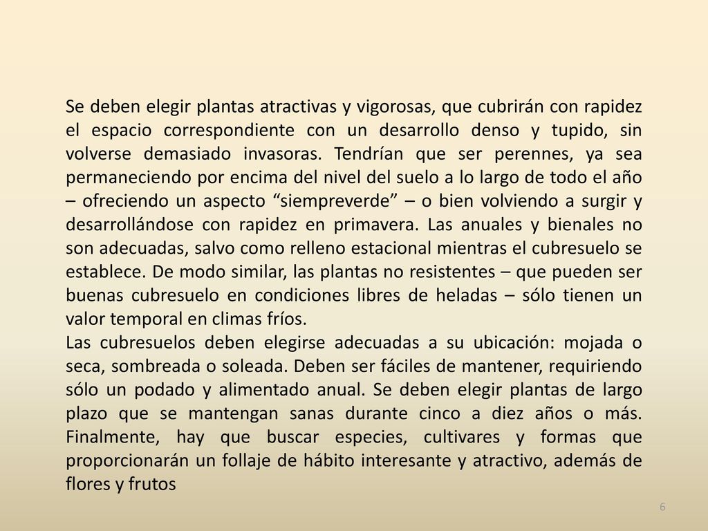 Se deben elegir plantas atractivas y vigorosas, que cubrirán con rapidez el espacio correspondiente con un desarrollo denso y tupido, sin volverse demasiado invasoras. Tendrían que ser perennes, ya sea permaneciendo por encima del nivel del suelo a lo largo de todo el año – ofreciendo un aspecto siempreverde – o bien volviendo a surgir y desarrollándose con rapidez en primavera. Las anuales y bienales no son adecuadas, salvo como relleno estacional mientras el cubresuelo se establece. De modo similar, las plantas no resistentes – que pueden ser buenas cubresuelo en condiciones libres de heladas – sólo tienen un valor temporal en climas fríos.