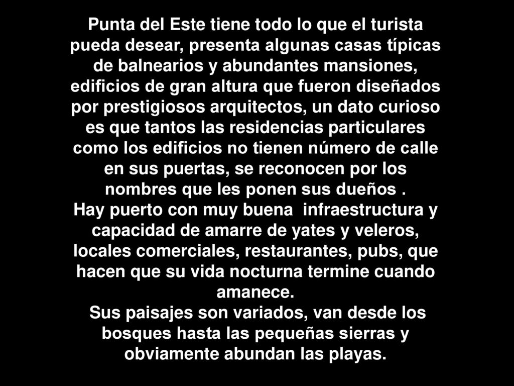 Punta del Este tiene todo lo que el turista pueda desear, presenta algunas casas típicas de balnearios y abundantes mansiones, edificios de gran altura que fueron diseñados por prestigiosos arquitectos, un dato curioso es que tantos las residencias particulares como los edificios no tienen número de calle en sus puertas, se reconocen por los nombres que les ponen sus dueños .