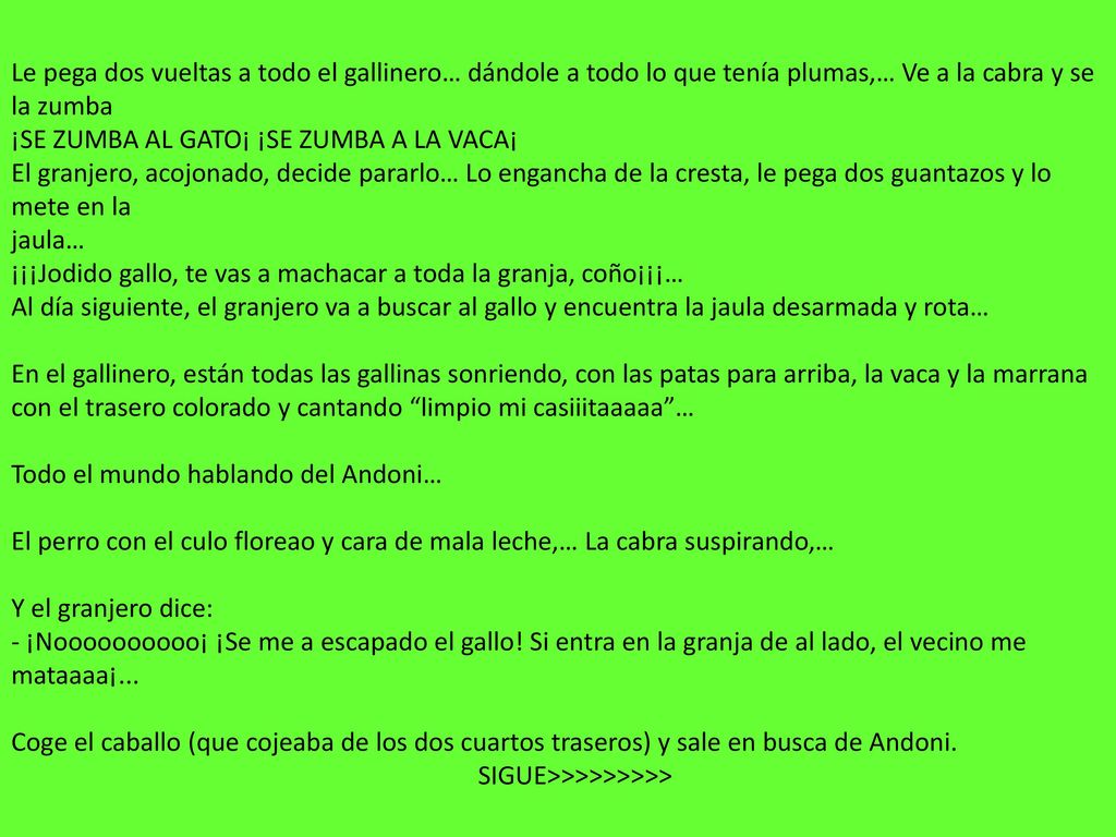 Le pega dos vueltas a todo el gallinero… dándole a todo lo que tenía plumas,… Ve a la cabra y se la zumba ¡SE ZUMBA AL GATO¡ ¡SE ZUMBA A LA VACA¡ El granjero, acojonado, decide pararlo… Lo engancha de la cresta, le pega dos guantazos y lo mete en la jaula… ¡¡¡Jodido gallo, te vas a machacar a toda la granja, coño¡¡¡… Al día siguiente, el granjero va a buscar al gallo y encuentra la jaula desarmada y rota… En el gallinero, están todas las gallinas sonriendo, con las patas para arriba, la vaca y la marrana con el trasero colorado y cantando limpio mi casiiitaaaaa … Todo el mundo hablando del Andoni… El perro con el culo floreao y cara de mala leche,… La cabra suspirando,… Y el granjero dice: - ¡Noooooooooo¡ ¡Se me a escapado el gallo.