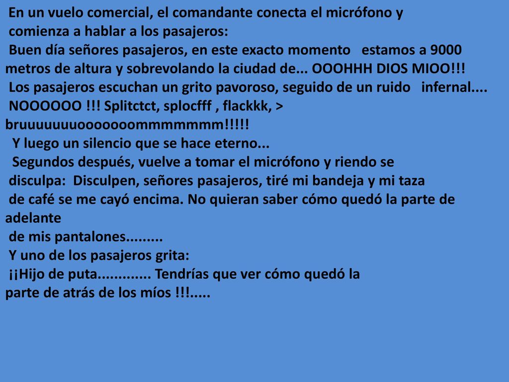 En un vuelo comercial, el comandante conecta el micrófono y comienza a hablar a los pasajeros: Buen día señores pasajeros, en este exacto momento estamos a 9000 metros de altura y sobrevolando la ciudad de...
