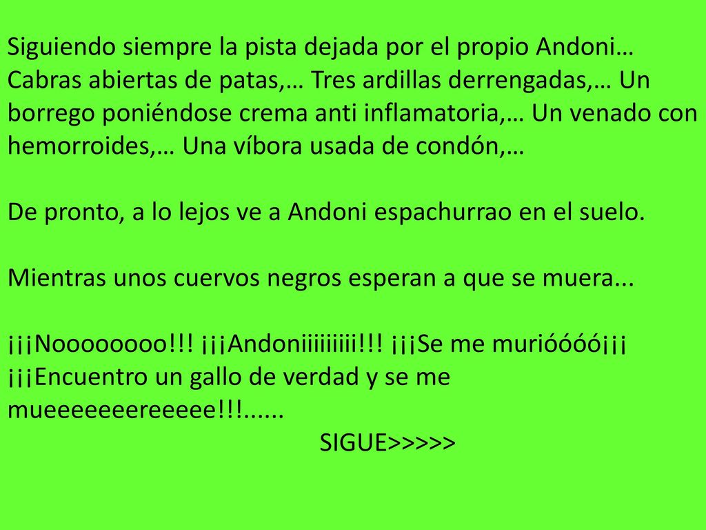 Siguiendo siempre la pista dejada por el propio Andoni… Cabras abiertas de patas,… Tres ardillas derrengadas,… Un borrego poniéndose crema anti inflamatoria,… Un venado con hemorroides,… Una víbora usada de condón,… De pronto, a lo lejos ve a Andoni espachurrao en el suelo.