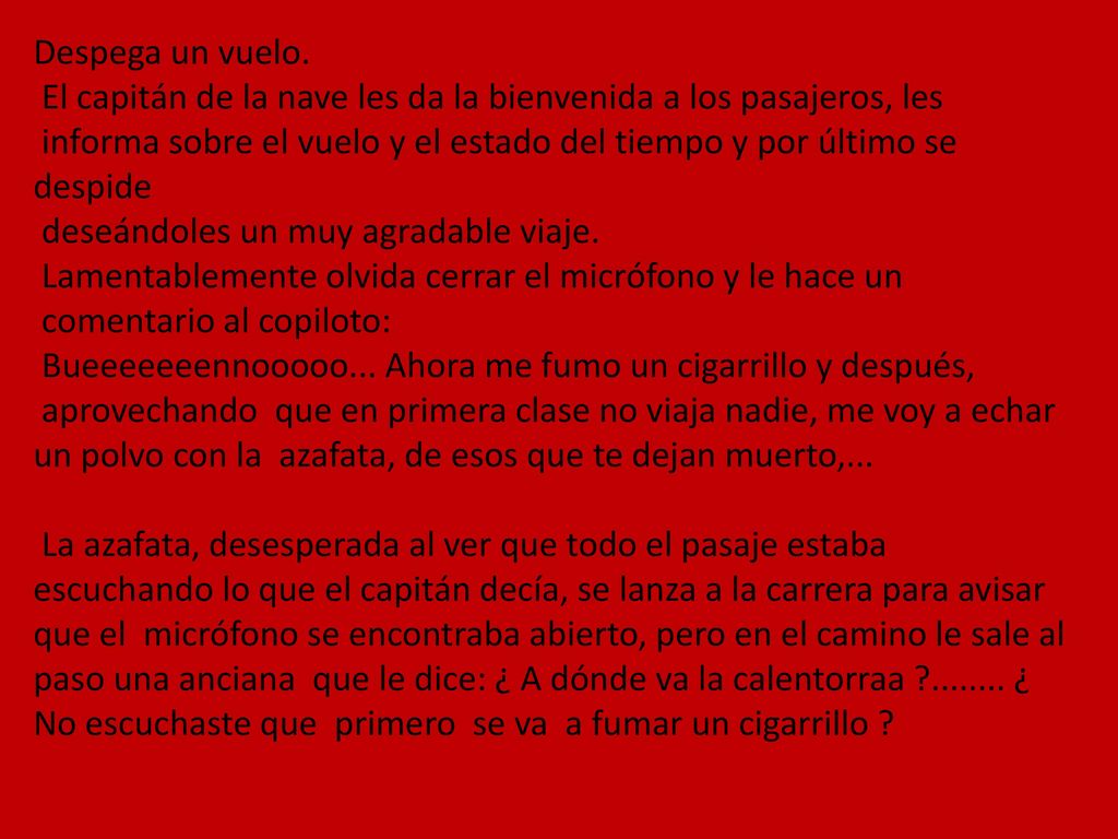 Despega un vuelo. El capitán de la nave les da la bienvenida a los pasajeros, les informa sobre el vuelo y el estado del tiempo y por último se despide deseándoles un muy agradable viaje. Lamentablemente olvida cerrar el micrófono y le hace un comentario al copiloto: Bueeeeeeennooooo... Ahora me fumo un cigarrillo y después, aprovechando que en primera clase no viaja nadie, me voy a echar un polvo con la azafata, de esos que te dejan muerto,...