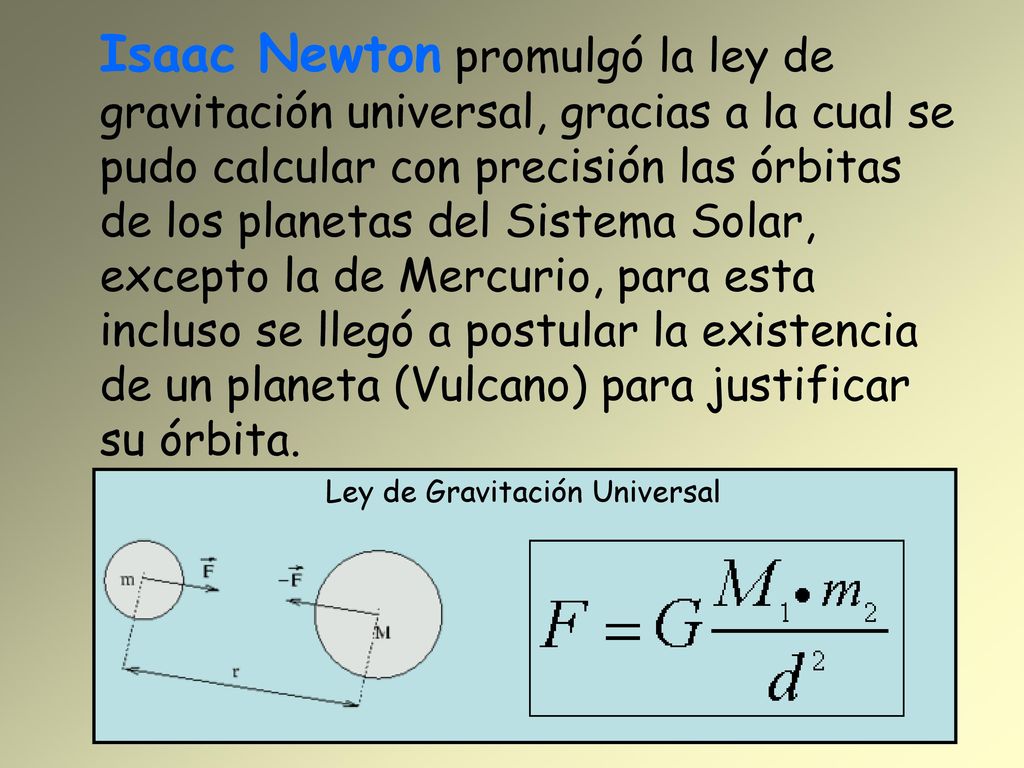 Isaac Newton promulgó la ley de gravitación universal, gracias a la cual se pudo calcular con precisión las órbitas de los planetas del Sistema Solar, excepto la de Mercurio, para esta incluso se llegó a postular la existencia de un planeta (Vulcano) para justificar su órbita.
