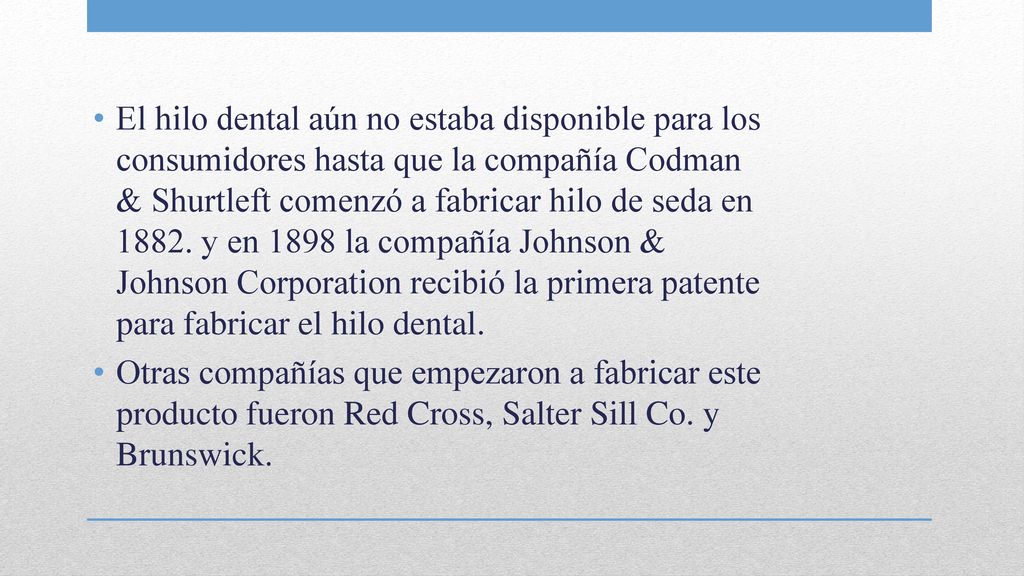 El hilo dental aún no estaba disponible para los consumidores hasta que la compañía Codman & Shurtleft comenzó a fabricar hilo de seda en y en 1898 la compañía Johnson & Johnson Corporation recibió la primera patente para fabricar el hilo dental.