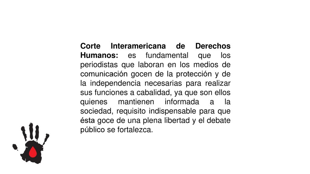 Corte Interamericana de Derechos Humanos: es fundamental que los periodistas que laboran en los medios de comunicación gocen de la protección y de la independencia necesarias para realizar sus funciones a cabalidad, ya que son ellos quienes mantienen informada a la sociedad, requisito indispensable para que ésta goce de una plena libertad y el debate público se fortalezca.