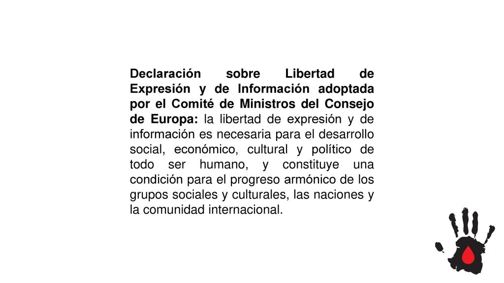 Declaración sobre Libertad de Expresión y de Información adoptada por el Comité de Ministros del Consejo de Europa: la libertad de expresión y de información es necesaria para el desarrollo social, económico, cultural y político de todo ser humano, y constituye una condición para el progreso armónico de los grupos sociales y culturales, las naciones y la comunidad internacional.
