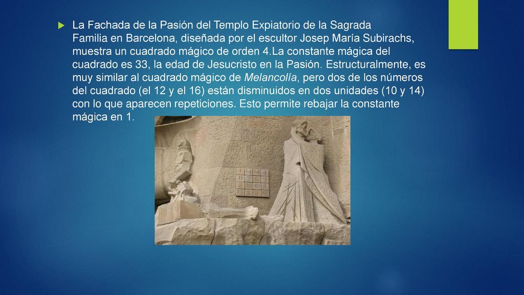 La Fachada de la Pasión del Templo Expiatorio de la Sagrada Familia en Barcelona, diseñada por el escultor Josep María Subirachs, muestra un cuadrado mágico de orden 4.La constante mágica del cuadrado es 33, la edad de Jesucristo en la Pasión. Estructuralmente, es muy similar al cuadrado mágico de Melancolía, pero dos de los números del cuadrado (el 12 y el 16) están disminuidos en dos unidades (10 y 14) con lo que aparecen repeticiones. Esto permite rebajar la constante mágica en 1.