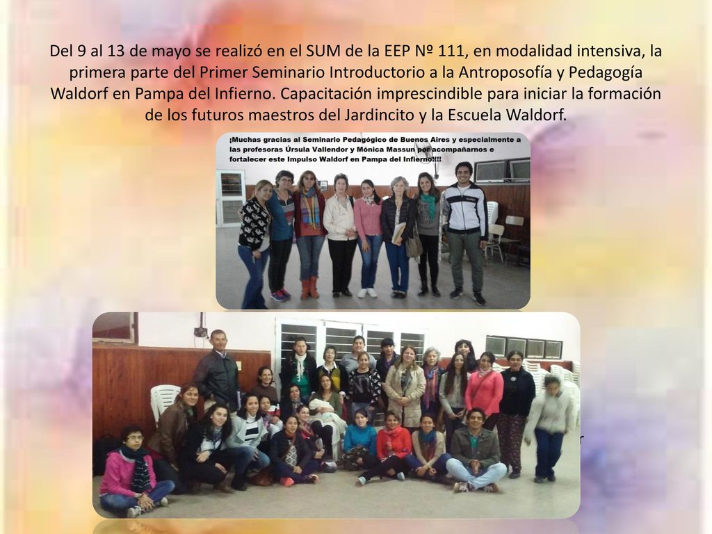 Del 9 al 13 de mayo se realizó en el SUM de la EEP Nº 111, en modalidad intensiva, la primera parte del Primer Seminario Introductorio a la Antroposofía y Pedagogía Waldorf en Pampa del Infierno. Capacitación imprescindible para iniciar la formación de los futuros maestros del Jardincito y la Escuela Waldorf.