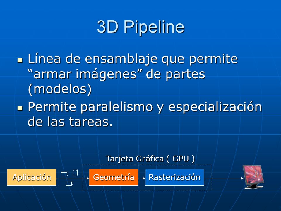 3D Pipeline Línea de ensamblaje que permite armar imágenes de partes (modelos) Permite paralelismo y especialización de las tareas.
