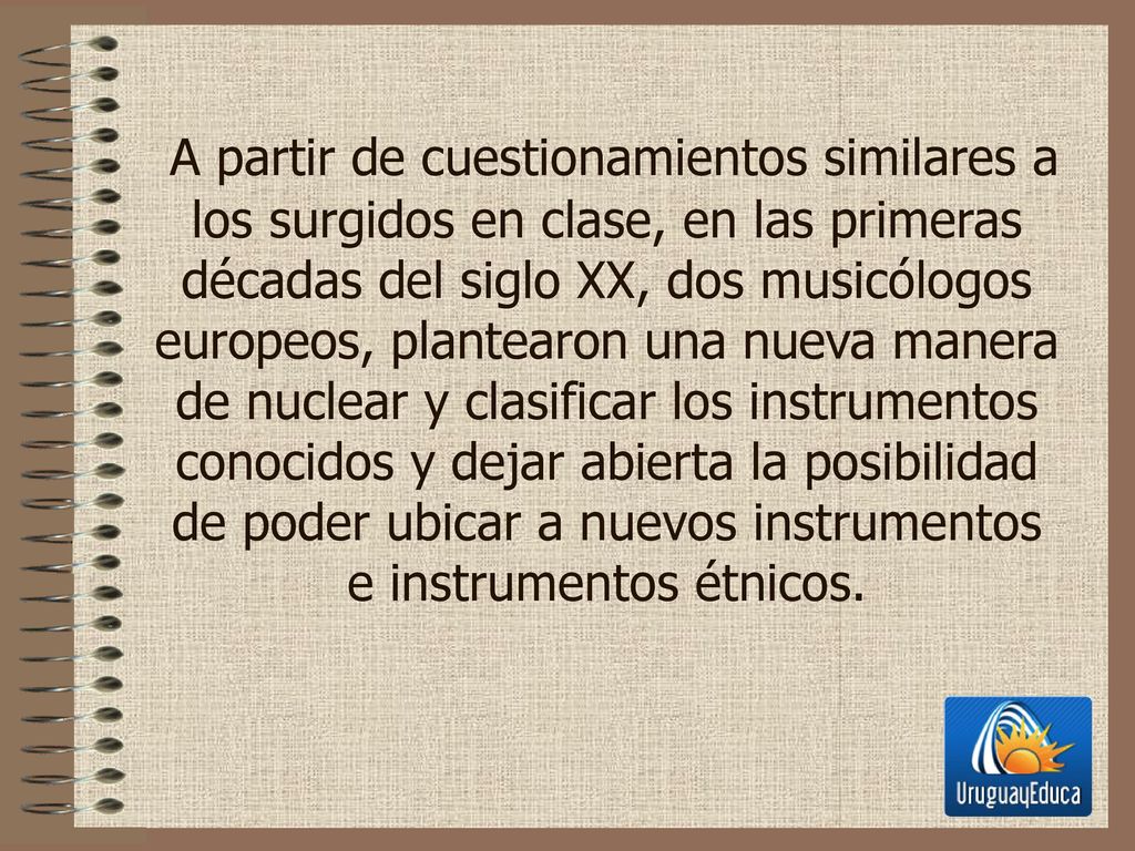 A partir de cuestionamientos similares a los surgidos en clase, en las primeras décadas del siglo XX, dos musicólogos europeos, plantearon una nueva manera de nuclear y clasificar los instrumentos conocidos y dejar abierta la posibilidad de poder ubicar a nuevos instrumentos e instrumentos étnicos.