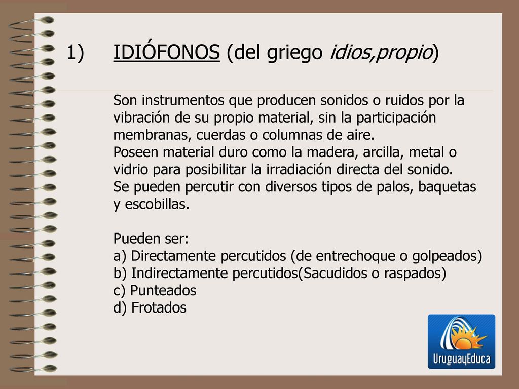 IDIÓFONOS (del griego idios,propio) Son instrumentos que producen sonidos o ruidos por la vibración de su propio material, sin la participación membranas, cuerdas o columnas de aire.