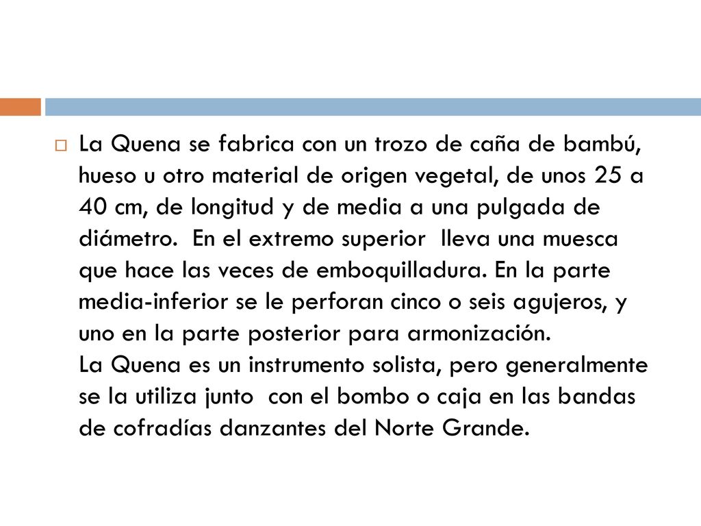 La Quena se fabrica con un trozo de caña de bambú, hueso u otro material de origen vegetal, de unos 25 a 40 cm, de longitud y de media a una pulgada de diámetro. En el extremo superior lleva una muesca que hace las veces de emboquilladura.