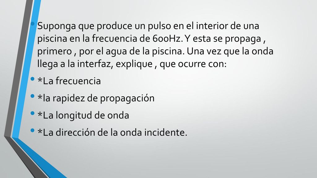 Suponga que produce un pulso en el interior de una piscina en la frecuencia de 600Hz. Y esta se propaga , primero , por el agua de la piscina. Una vez que la onda llega a la interfaz, explique , que ocurre con: