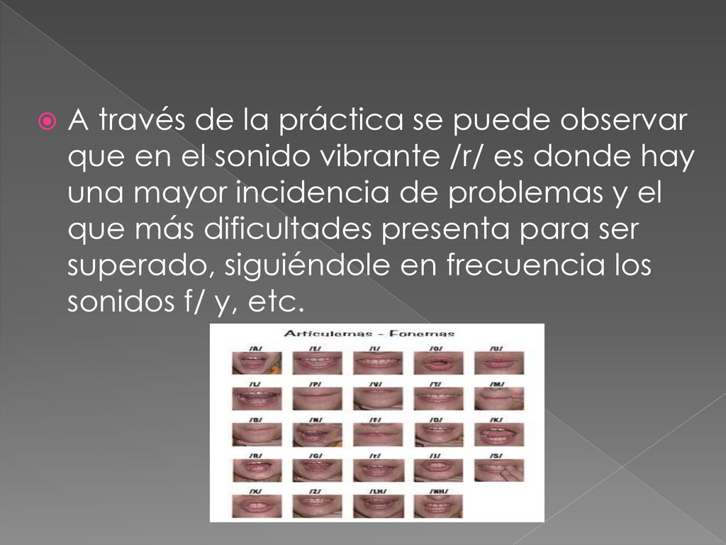 A través de la práctica se puede observar que en el sonido vibrante /r/ es donde hay una mayor incidencia de problemas y el que más dificultades presenta para ser superado, siguiéndole en frecuencia los sonidos f/ y, etc.