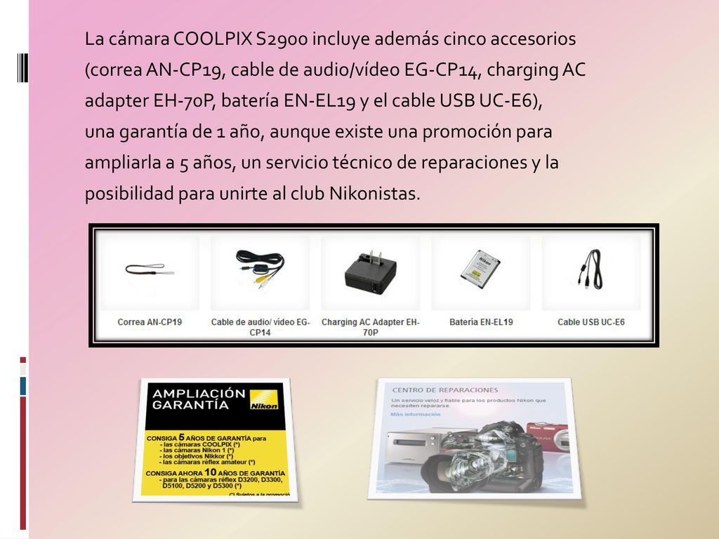 La cámara COOLPIX S2900 incluye además cinco accesorios (correa AN-CP19, cable de audio/vídeo EG-CP14, charging AC adapter EH-70P, batería EN-EL19 y el cable USB UC-E6), una garantía de 1 año, aunque existe una promoción para ampliarla a 5 años, un servicio técnico de reparaciones y la posibilidad para unirte al club Nikonistas.