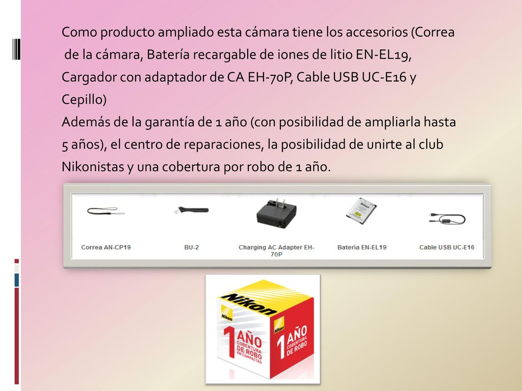 Como producto ampliado esta cámara tiene los accesorios (Correa de la cámara, Batería recargable de iones de litio EN-EL19, Cargador con adaptador de CA EH-70P, Cable USB UC-E16 y Cepillo) Además de la garantía de 1 año (con posibilidad de ampliarla hasta 5 años), el centro de reparaciones, la posibilidad de unirte al club Nikonistas y una cobertura por robo de 1 año.