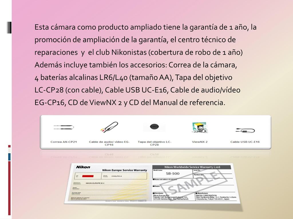 Esta cámara como producto ampliado tiene la garantía de 1 año, la promoción de ampliación de la garantía, el centro técnico de reparaciones y el club Nikonistas (cobertura de robo de 1 año) Además incluye también los accesorios: Correa de la cámara, 4 baterías alcalinas LR6/L40 (tamaño AA), Tapa del objetivo LC-CP28 (con cable), Cable USB UC-E16, Cable de audio/vídeo EG-CP16, CD de ViewNX 2 y CD del Manual de referencia.