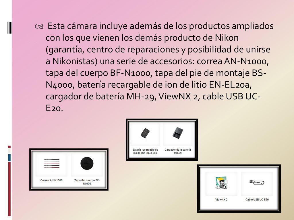 Esta cámara incluye además de los productos ampliados con los que vienen los demás producto de Nikon (garantía, centro de reparaciones y posibilidad de unirse a Nikonistas) una serie de accesorios: correa AN-N1000, tapa del cuerpo BF-N1000, tapa del pie de montaje BS- N4000, batería recargable de ion de litio EN-EL20a, cargador de batería MH-29, ViewNX 2, cable USB UC- E20.