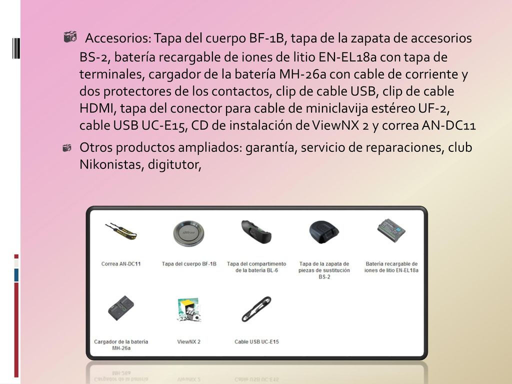 Accesorios: Tapa del cuerpo BF-1B, tapa de la zapata de accesorios BS-2, batería recargable de iones de litio EN-EL18a con tapa de terminales, cargador de la batería MH-26a con cable de corriente y dos protectores de los contactos, clip de cable USB, clip de cable HDMI, tapa del conector para cable de miniclavija estéreo UF-2, cable USB UC-E15, CD de instalación de ViewNX 2 y correa AN-DC11