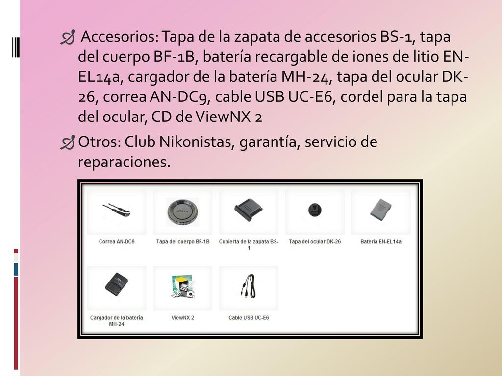 Accesorios: Tapa de la zapata de accesorios BS-1, tapa del cuerpo BF-1B, batería recargable de iones de litio EN- EL14a, cargador de la batería MH-24, tapa del ocular DK- 26, correa AN-DC9, cable USB UC-E6, cordel para la tapa del ocular, CD de ViewNX 2
