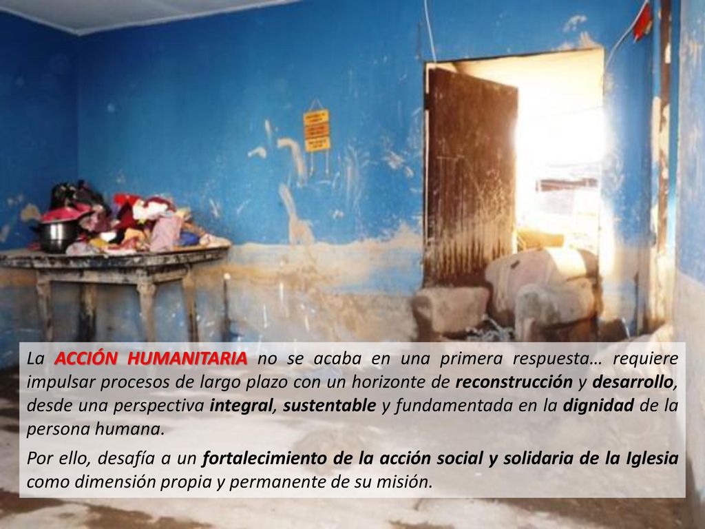 La ACCIÓN HUMANITARIA no se acaba en una primera respuesta… requiere impulsar procesos de largo plazo con un horizonte de reconstrucción y desarrollo, desde una perspectiva integral, sustentable y fundamentada en la dignidad de la persona humana.