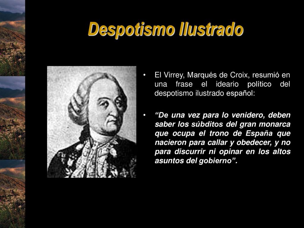 Despotismo Ilustrado El Virrey, Marqués de Croix, resumió en una frase el ideario político del despotismo ilustrado español:
