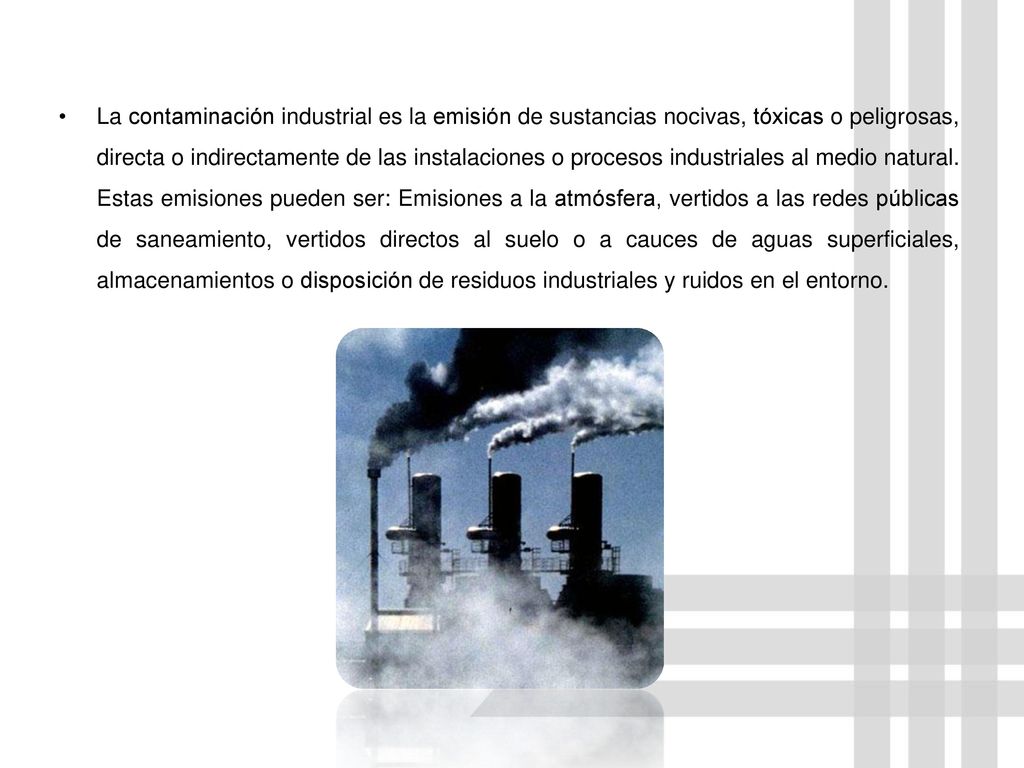 La contaminación industrial es la emisión de sustancias nocivas, tóxicas o peligrosas, directa o indirectamente de las instalaciones o procesos industriales al medio natural.
