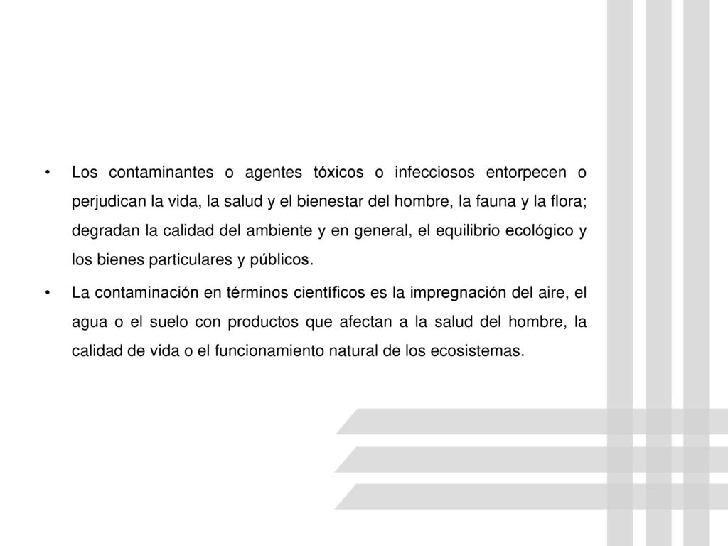 Los contaminantes o agentes tóxicos o infecciosos entorpecen o perjudican la vida, la salud y el bienestar del hombre, la fauna y la flora; degradan la calidad del ambiente y en general, el equilibrio ecológico y los bienes particulares y públicos.