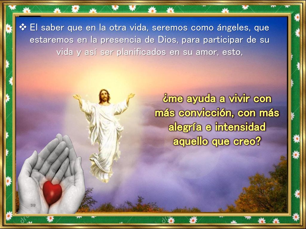El saber que en la otra vida, seremos como ángeles, que estaremos en la presencia de Dios, para participar de su vida y así ser planificados en su amor, esto,